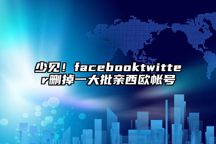 少见！facebooktwitter删掉一大批亲西欧帐号